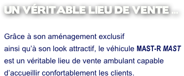 UN VÉRITABLE LIEU DE VENTE ...

Grâce à son aménagement exclusif 
ainsi qu’à son look attractif, le véhicule MAST-R MAST 
est un véritable lieu de vente ambulant capable 
d’accueillir confortablement les clients.