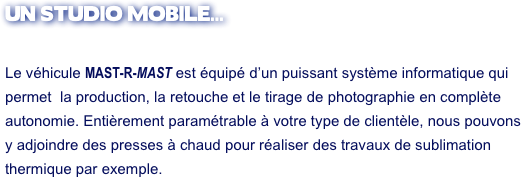 UN STUDIO MOBILE... 

Le véhicule MAST-R-MAST est équipé d’un puissant système informatique qui 
permet  la production, la retouche et le tirage de photographie en complète autonomie. Entièrement paramétrable à votre type de clientèle, nous pouvons
y adjoindre des presses à chaud pour réaliser des travaux de sublimation
thermique par exemple.