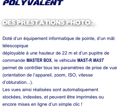 POLYVALENT

DES PRESTATIONS PHOTO...

Doté d’un équipement informatique de pointe, d’un mât télescopique 
déployable à une hauteur de 22 m et d’un pupitre de commande MASTER BOX, le véhicule MAST-R MAST permet de contrôler tous les paramètres de prise de vue (orientation de l’appareil, zoom, ISO, vitesse d’obturation...).
Les vues ainsi réalisées sont automatiquement stockées, indexées, et peuvent être imprimées ou encore mises en ligne d’un simple clic !