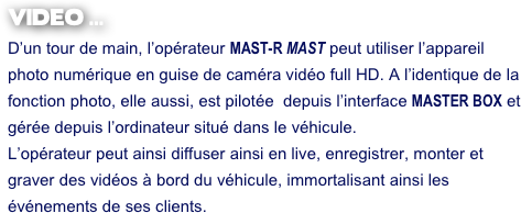 VIDEO ...
D’un tour de main, l’opérateur MAST-R MAST peut utiliser l’appareil photo numérique en guise de caméra vidéo full HD. A l’identique de la fonction photo, elle aussi, est pilotée  depuis l’interface MASTER BOX et gérée depuis l’ordinateur situé dans le véhicule.
L’opérateur peut ainsi diffuser ainsi en live, enregistrer, monter et graver des vidéos à bord du véhicule, immortalisant ainsi les événements de ses clients.